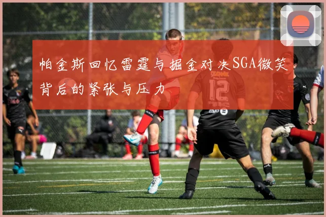 帕金斯回忆雷霆与掘金对决SGA微笑背后的紧张与压力