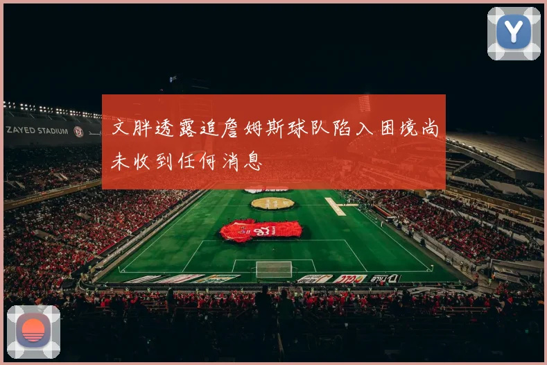 文胖透露追詹姆斯球队陷入困境尚未收到任何消息
