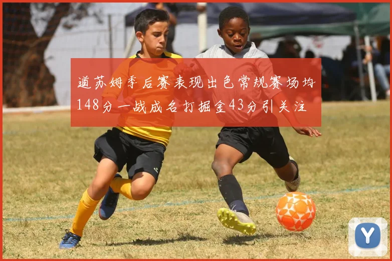 道苏姆季后赛表现出色常规赛场均148分一战成名打掘金43分引关注