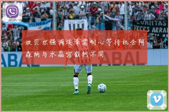 坎贝尔强调埃泽需耐心等待机会阿森纳与水晶宫截然不同