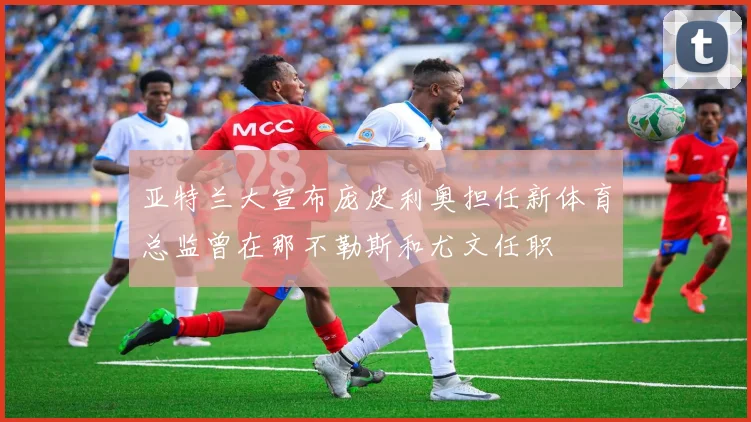 亚特兰大宣布庞皮利奥担任新体育总监曾在那不勒斯和尤文任职