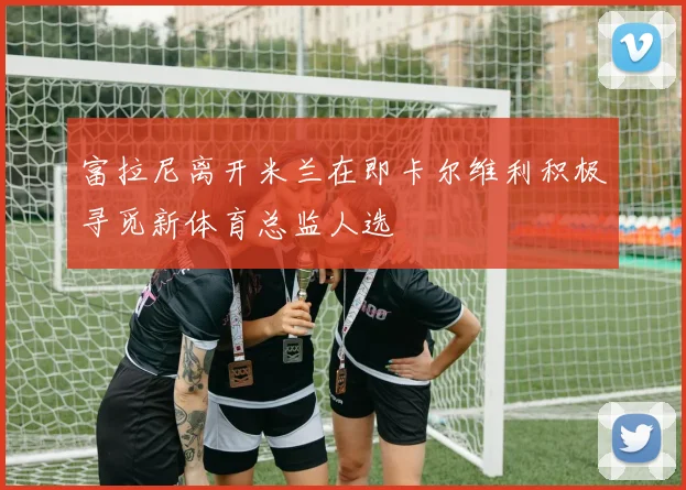 富拉尼离开米兰在即卡尔维利积极寻觅新体育总监人选