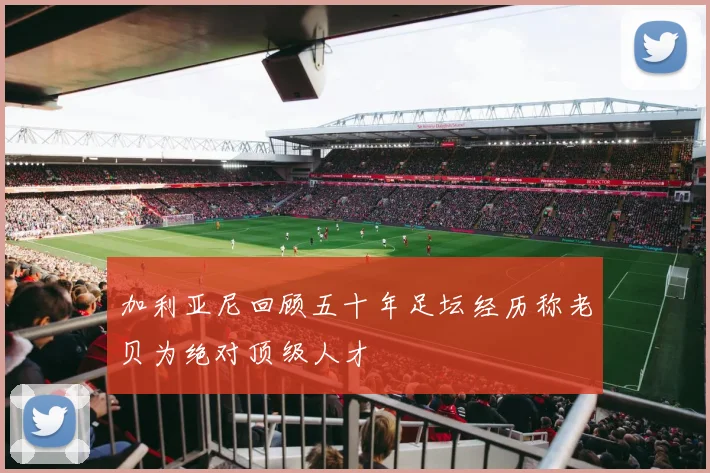 加利亚尼回顾五十年足坛经历称老贝为绝对顶级人才