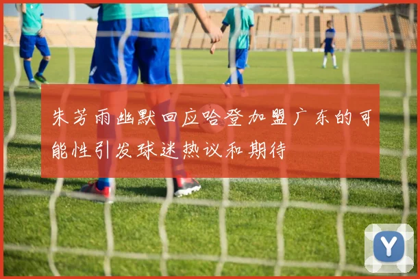 朱芳雨幽默回应哈登加盟广东的可能性引发球迷热议和期待