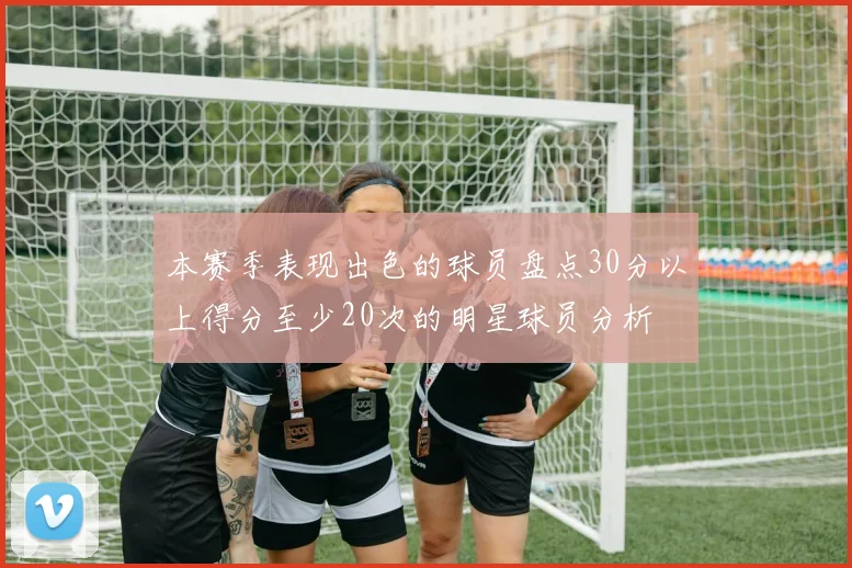 本赛季表现出色的球员盘点30分以上得分至少20次的明星球员分析