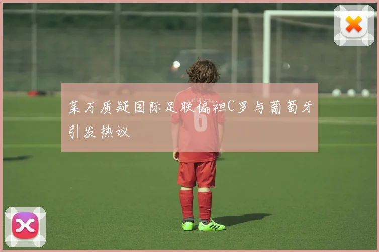 莱万质疑国际足联偏袒C罗与葡萄牙引发热议
