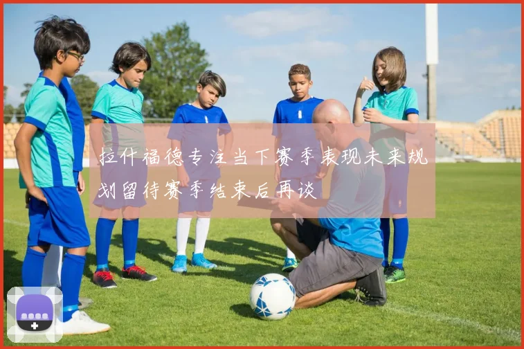 拉什福德专注当下赛季表现未来规划留待赛季结束后再谈