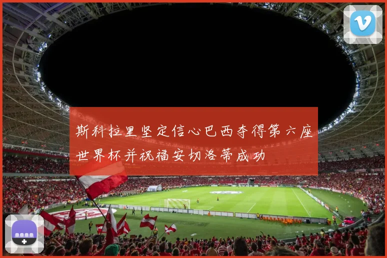 斯科拉里坚定信心巴西夺得第六座世界杯并祝福安切洛蒂成功
